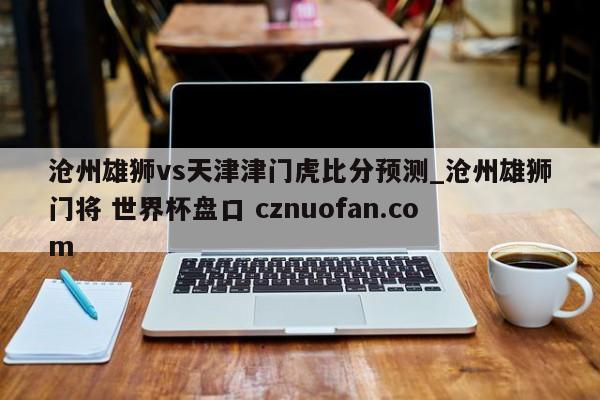沧州雄狮vs天津津门虎比分预测_沧州雄狮门将 世界杯盘口 cznuofan.com