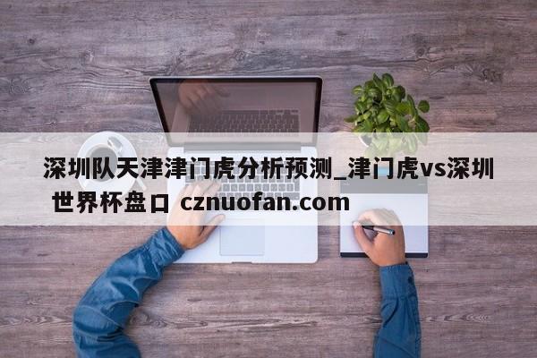 深圳队天津津门虎分析预测_津门虎vs深圳 世界杯盘口 cznuofan.com