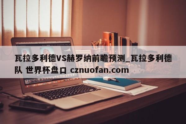 瓦拉多利德VS赫罗纳前瞻预测_瓦拉多利德队 世界杯盘口 cznuofan.com