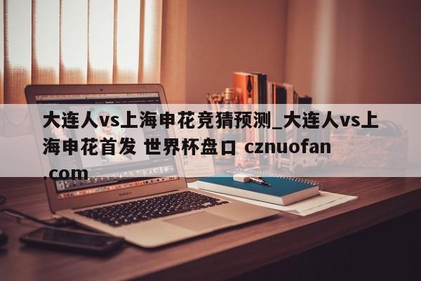 大连人vs上海申花竞猜预测_大连人vs上海申花首发 世界杯盘口 cznuofan.com