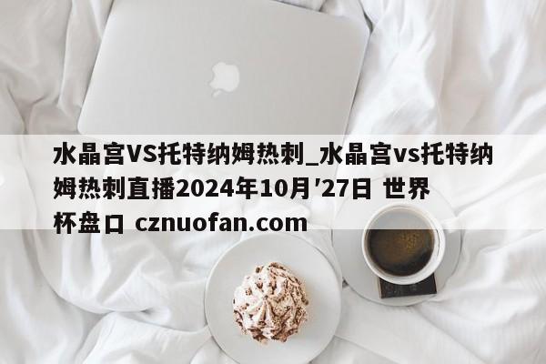 水晶宫VS托特纳姆热刺_水晶宫vs托特纳姆热刺直播2024年10月′27日 世界杯盘口 cznuofan.com