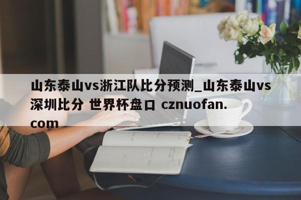山东泰山vs浙江队比分预测_山东泰山vs深圳比分 世界杯盘口 cznuofan.com