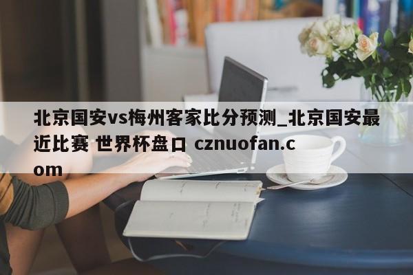 北京国安vs梅州客家比分预测_北京国安最近比赛 世界杯盘口 cznuofan.com