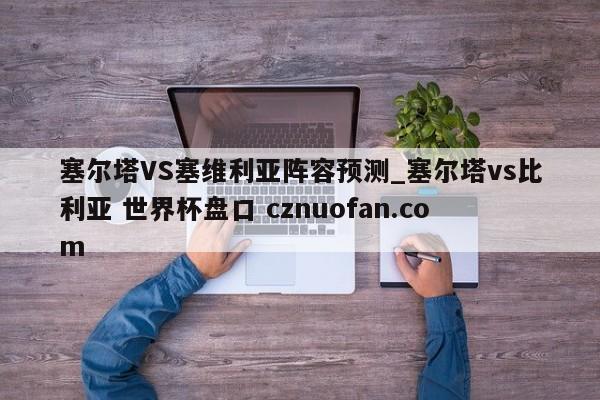 塞尔塔VS塞维利亚阵容预测_塞尔塔vs比利亚 世界杯盘口 cznuofan.com