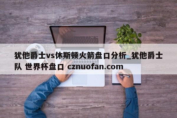 犹他爵士vs休斯顿火箭盘口分析_犹他爵士队 世界杯盘口 cznuofan.com