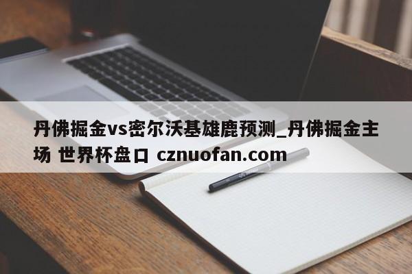 丹佛掘金vs密尔沃基雄鹿预测_丹佛掘金主场 世界杯盘口 cznuofan.com