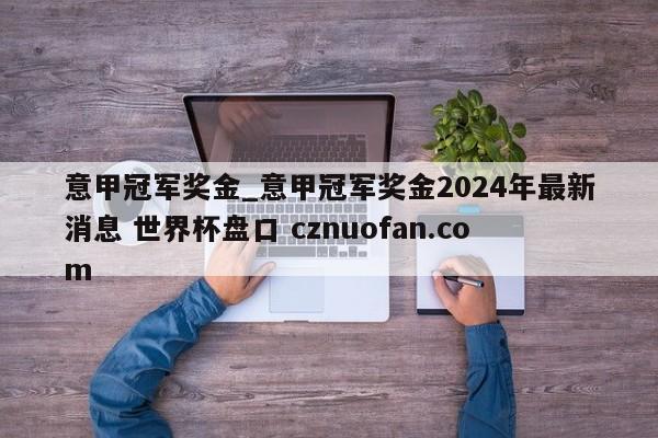 意甲冠军奖金_意甲冠军奖金2024年最新消息 世界杯盘口 cznuofan.com