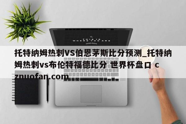 托特纳姆热刺VS伯恩茅斯比分预测_托特纳姆热刺vs布伦特福德比分 世界杯盘口 cznuofan.com