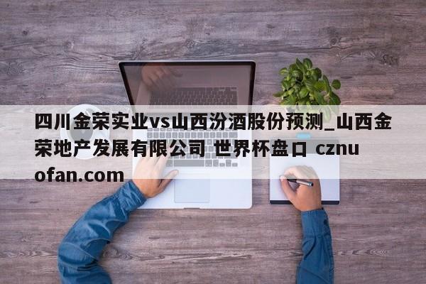 四川金荣实业vs山西汾酒股份预测_山西金荣地产发展有限公司 世界杯盘口 cznuofan.com