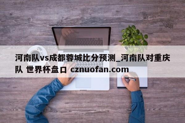 河南队vs成都蓉城比分预测_河南队对重庆队 世界杯盘口 cznuofan.com