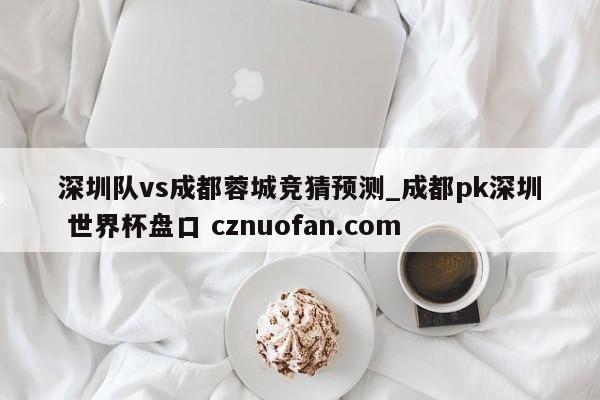 深圳队vs成都蓉城竞猜预测_成都pk深圳 世界杯盘口 cznuofan.com