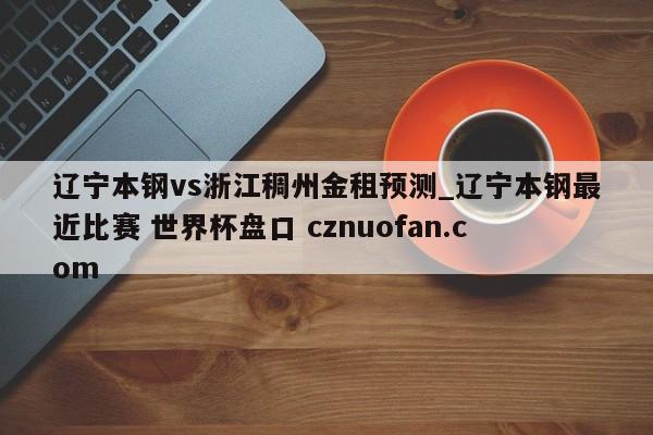 辽宁本钢vs浙江稠州金租预测_辽宁本钢最近比赛 世界杯盘口 cznuofan.com
