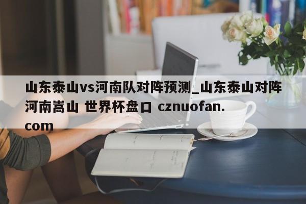 山东泰山vs河南队对阵预测_山东泰山对阵河南嵩山 世界杯盘口 cznuofan.com