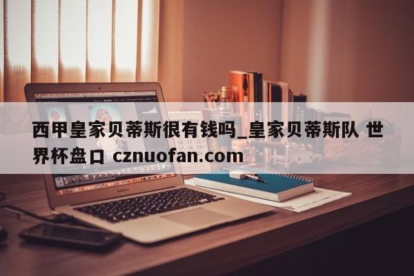 西甲皇家贝蒂斯很有钱吗_皇家贝蒂斯队 世界杯盘口 cznuofan.com