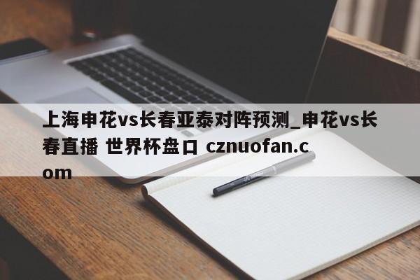 上海申花vs长春亚泰对阵预测_申花vs长春直播 世界杯盘口 cznuofan.com