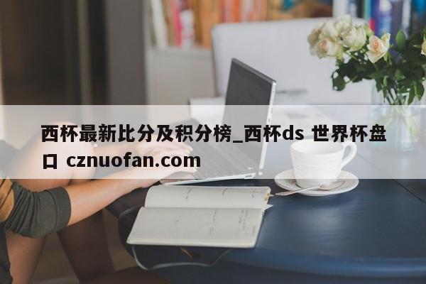 西杯最新比分及积分榜_西杯ds 世界杯盘口 cznuofan.com