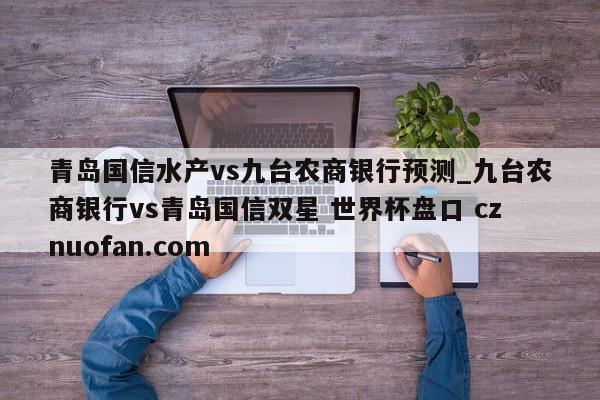 青岛国信水产vs九台农商银行预测_九台农商银行vs青岛国信双星 世界杯盘口 cznuofan.com