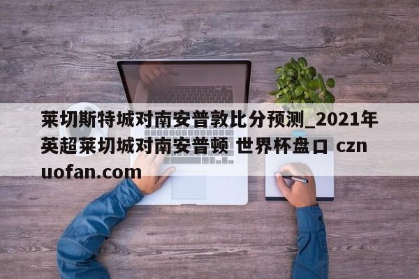 莱切斯特城对南安普敦比分预测_2021年英超莱切城对南安普顿 世界杯盘口 cznuofan.com