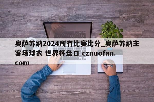 奥萨苏纳2024所有比赛比分_奥萨苏纳主客场球衣 世界杯盘口 cznuofan.com