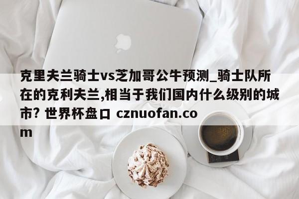 克里夫兰骑士vs芝加哥公牛预测_骑士队所在的克利夫兰,相当于我们国内什么级别的城市? 世界杯盘口 cznuofan.com