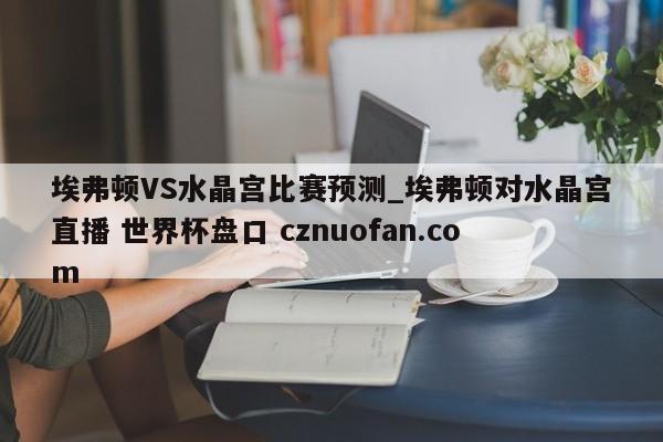 埃弗顿VS水晶宫比赛预测_埃弗顿对水晶宫直播 世界杯盘口 cznuofan.com