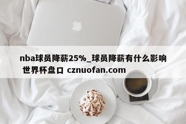 nba球员降薪25%_球员降薪有什么影响 世界杯盘口 cznuofan.com