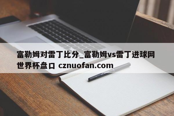 富勒姆对雷丁比分_富勒姆vs雷丁进球网 世界杯盘口 cznuofan.com