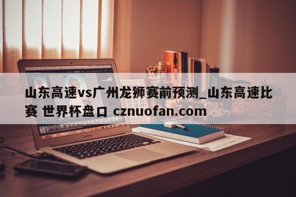 山东高速vs广州龙狮赛前预测_山东高速比赛 世界杯盘口 cznuofan.com