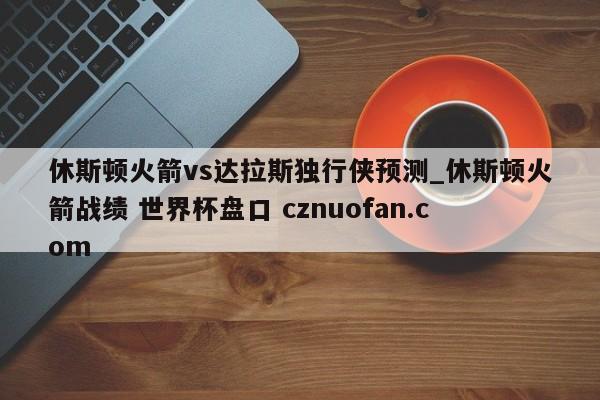 休斯顿火箭vs达拉斯独行侠预测_休斯顿火箭战绩 世界杯盘口 cznuofan.com