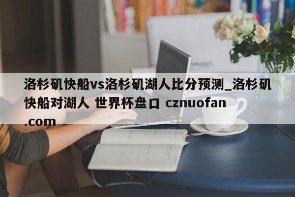 洛杉矶快船vs洛杉矶湖人比分预测_洛杉矶快船对湖人 世界杯盘口 cznuofan.com
