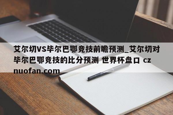 艾尔切VS毕尔巴鄂竞技前瞻预测_艾尔切对毕尔巴鄂竞技的比分预测 世界杯盘口 cznuofan.com