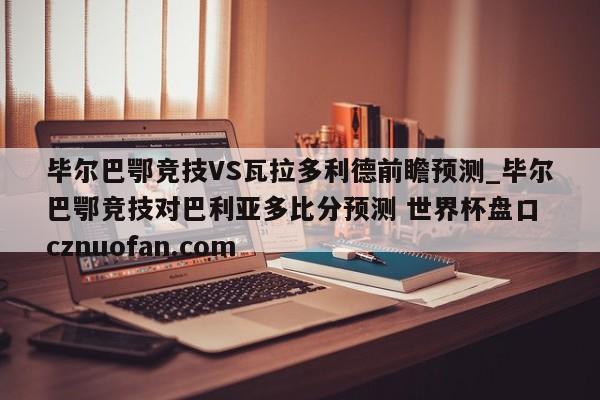 毕尔巴鄂竞技VS瓦拉多利德前瞻预测_毕尔巴鄂竞技对巴利亚多比分预测 世界杯盘口 cznuofan.com