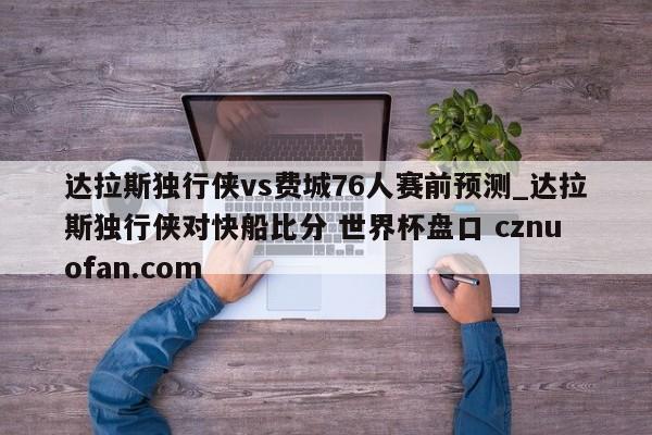 达拉斯独行侠vs费城76人赛前预测_达拉斯独行侠对快船比分 世界杯盘口 cznuofan.com