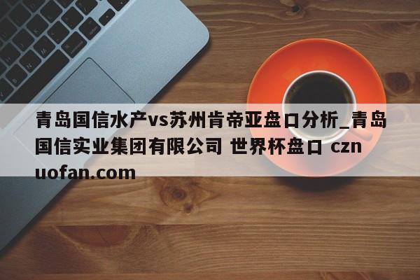 青岛国信水产vs苏州肯帝亚盘口分析_青岛国信实业集团有限公司 世界杯盘口 cznuofan.com