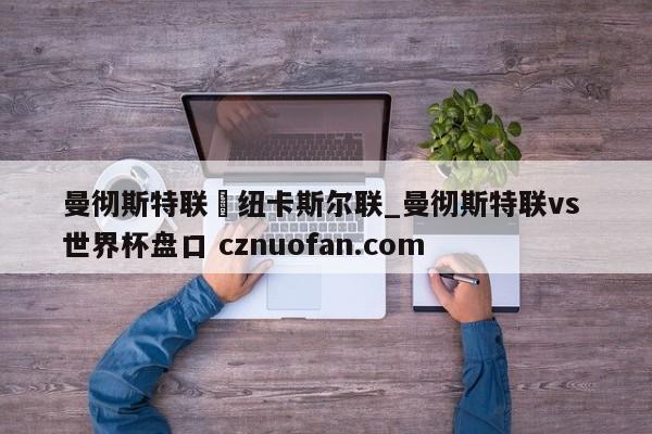 曼彻斯特联対纽卡斯尔联_曼彻斯特联vs 世界杯盘口 cznuofan.com