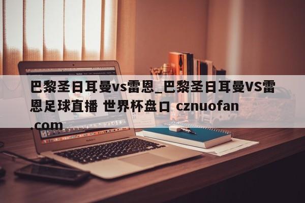 巴黎圣日耳曼vs雷恩_巴黎圣日耳曼VS雷恩足球直播 世界杯盘口 cznuofan.com