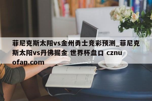 菲尼克斯太阳vs金州勇士竞彩预测_菲尼克斯太阳vs丹佛掘金 世界杯盘口 cznuofan.com