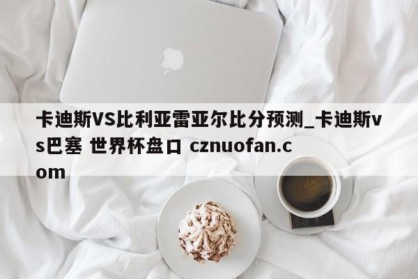 卡迪斯VS比利亚雷亚尔比分预测_卡迪斯vs巴塞 世界杯盘口 cznuofan.com