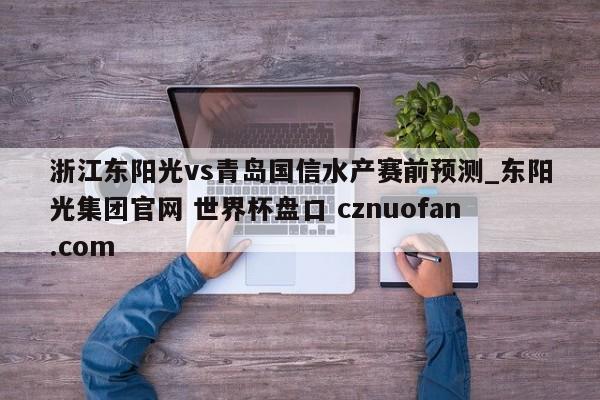 浙江东阳光vs青岛国信水产赛前预测_东阳光集团官网 世界杯盘口 cznuofan.com