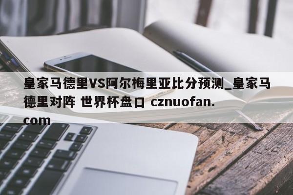 皇家马德里VS阿尔梅里亚比分预测_皇家马德里对阵 世界杯盘口 cznuofan.com