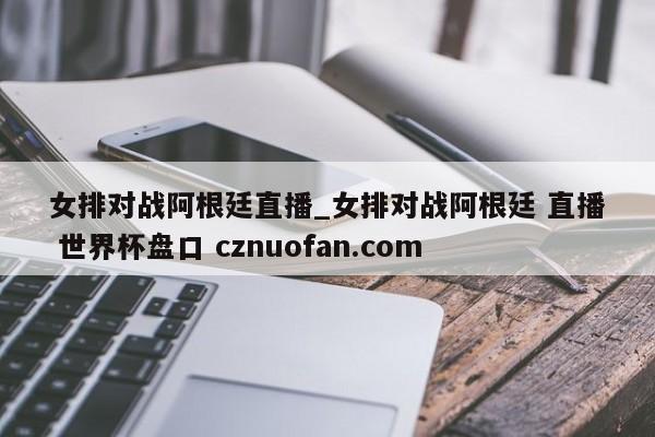 女排对战阿根廷直播_女排对战阿根廷 直播 世界杯盘口 cznuofan.com