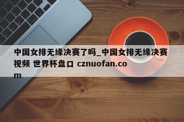 中国女排无缘决赛了吗_中国女排无缘决赛 视频 世界杯盘口 cznuofan.com