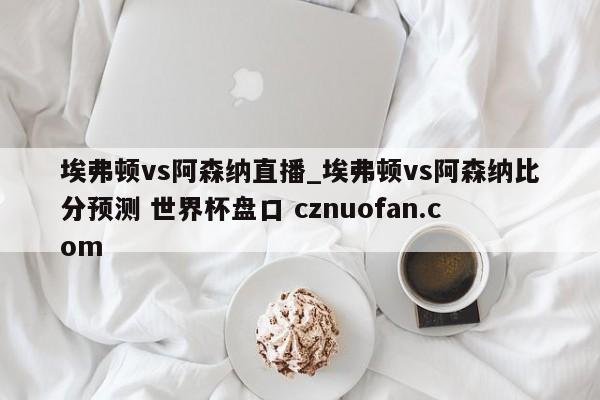 埃弗顿vs阿森纳直播_埃弗顿vs阿森纳比分预测 世界杯盘口 cznuofan.com