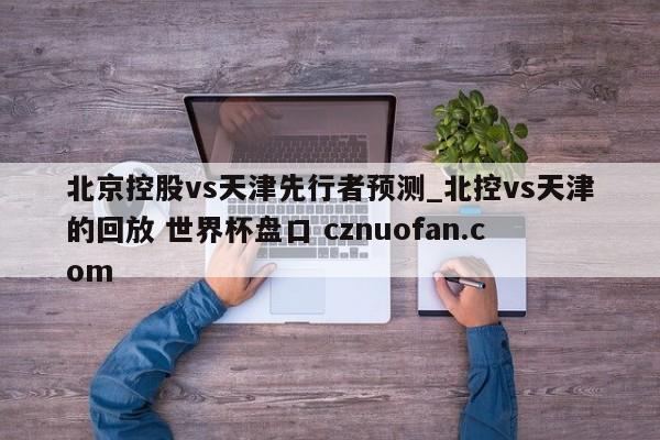 北京控股vs天津先行者预测_北控vs天津的回放 世界杯盘口 cznuofan.com