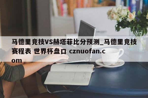 马德里竞技VS赫塔菲比分预测_马德里竞技赛程表 世界杯盘口 cznuofan.com