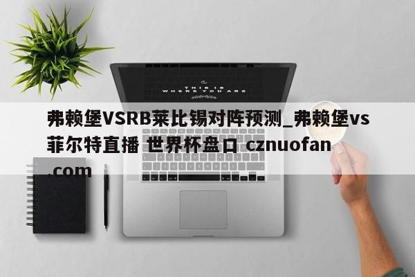 弗赖堡VSRB莱比锡对阵预测_弗赖堡vs菲尔特直播 世界杯盘口 cznuofan.com