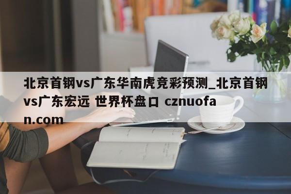 北京首钢vs广东华南虎竞彩预测_北京首钢vs广东宏远 世界杯盘口 cznuofan.com