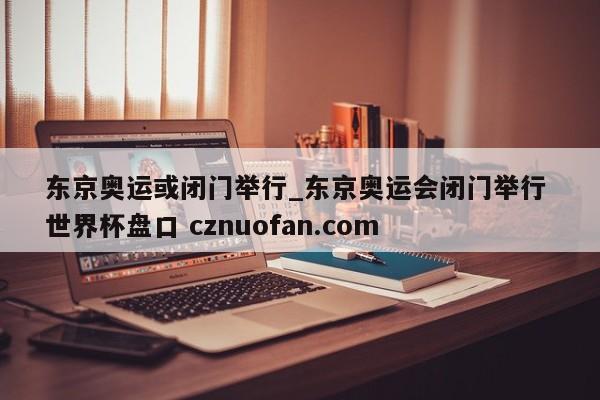 东京奥运或闭门举行_东京奥运会闭门举行 世界杯盘口 cznuofan.com