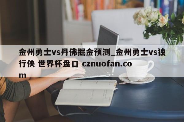 金州勇士vs丹佛掘金预测_金州勇士vs独行侠 世界杯盘口 cznuofan.com