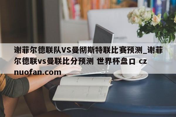 谢菲尔德联队VS曼彻斯特联比赛预测_谢菲尔德联vs曼联比分预测 世界杯盘口 cznuofan.com